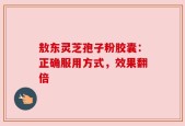 敖东灵芝孢子粉胶囊：正确服用方式，效果翻倍