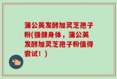 蒲公英发酵加灵芝孢子粉(强健身体，蒲公英发酵加灵芝孢子粉值得尝试！)