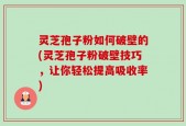 灵芝孢子粉如何破壁的(灵芝孢子粉破壁技巧，让你轻松提高吸收率)