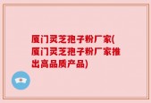 厦门灵芝孢子粉厂家(厦门灵芝孢子粉厂家推出高品质产品)