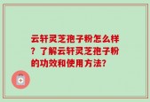 云轩灵芝孢子粉怎么样？了解云轩灵芝孢子粉的功效和使用方法？