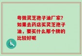 粤微灵芝孢子油厂家？如果去药店买灵芝孢子油，要买什么那个牌的比较好呢