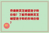乔康牌灵芝破壁孢子粉价格？了解乔康牌灵芝破壁孢子粉的市场价格？