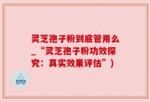 灵芝孢子粉到底管用么_“灵芝孢子粉功效探究：真实效果评估”)