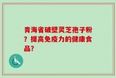 青海省破壁灵芝孢子粉？提高免疫力的健康食品？