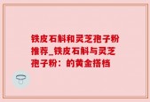 铁皮石斛和灵芝孢子粉推荐_铁皮石斛与灵芝孢子粉：的黄金搭档