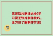 灵芝饮片制法大全(学习灵芝饮片制作技巧，全方位了解制作方法)