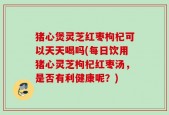 猪心煲灵芝红枣枸杞可以天天喝吗(每日饮用猪心灵芝枸杞红枣汤，是否有利健康呢？)