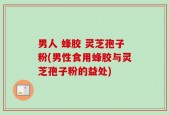 男人 蜂胶 灵芝孢子粉(男性食用蜂胶与灵芝孢子粉的益处)