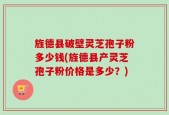 旌德县破壁灵芝孢子粉多少钱(旌德县产灵芝孢子粉价格是多少？)