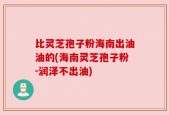比灵芝孢子粉海南出油油的(海南灵芝孢子粉-润泽不出油)