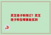 灵芝孢子粉预订？灵芝孢子粉在哪里能买到