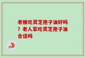 老板吃灵芝孢子油好吗？老人家吃灵芝孢子油合适吗