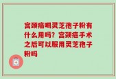 宫颈癌喝灵芝孢子粉有什么用吗？宫颈癌手术之后可以服用灵芝孢子粉吗