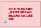 灵芝孢子粉里面有颗粒_探索灵芝孢子粉中的颗粒成分及其潜在健康益处)