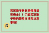 灵芝孢子粉长期使用是否安全？？了解灵芝孢子粉的使用方法和注意事项？