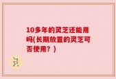 10多年的灵芝还能用吗(长期放置的灵芝可否使用？)