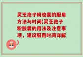 灵芝孢子粉胶囊的服用方法与时间(灵芝孢子粉胶囊的用法及注意事项，建议服用时间详解)