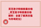 灵芝孢子粉胶胶囊价格_灵芝孢子粉胶囊价格解析：全面了解其价值与市场定位)