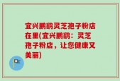 宜兴鹏鹞灵芝孢子粉店在里(宜兴鹏鹞：灵芝孢子粉店，让您健康又美丽)