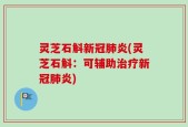 灵芝石斛新冠肺炎(灵芝石斛：可辅助治疗新冠肺炎)