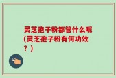 灵芝孢子粉都管什么呢(灵芝孢子粉有何功效？)