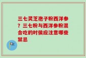 三七灵芝孢子粉西洋参？三七粉与西洋参粉混合吃的时侯应注意哪些禁忌