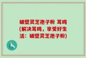 破壁灵芝孢子粉 耳鸣(解决耳鸣，享受好生活：破壁灵芝孢子粉)