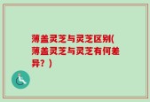 薄盖灵芝与灵芝区别(薄盖灵芝与灵芝有何差异？)