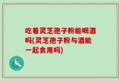 吃着灵芝孢子粉能喝酒吗(灵芝孢子粉与酒能一起食用吗)