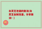 白灵芝泡酒的做法(白灵芝自制泡酒，分享做法！)