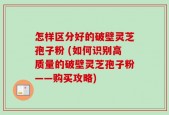 怎样区分好的破壁灵芝孢子粉 (如何识别高质量的破壁灵芝孢子粉——购买攻略)