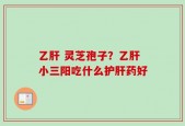 乙肝 灵芝孢子？乙肝小三阳吃什么护肝药好