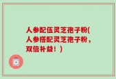 人参配伍灵芝孢子粉(人参搭配灵芝孢子粉，双倍补益！)