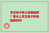 灵芝孢子粉小蓝帽贴牌？雷允上灵芝孢子粉是贴牌的吗
