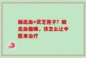 脑出血+灵芝孢子？脑出血偏瘫，该怎么让中医来治疗