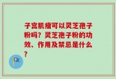 子宫肌瘤可以灵芝孢子粉吗？灵芝孢子粉的功效、作用及禁忌是什么？
