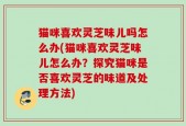 猫咪喜欢灵芝味儿吗怎么办(猫咪喜欢灵芝味儿怎么办？探究猫咪是否喜欢灵芝的味道及处理方法)