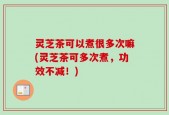灵芝茶可以煮很多次嘛(灵芝茶可多次煮，功效不减！)