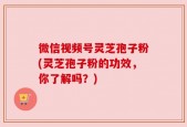 微信视频号灵芝孢子粉(灵芝孢子粉的功效，你了解吗？)