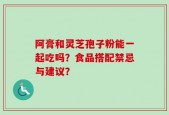 阿膏和灵芝孢子粉能一起吃吗？食品搭配禁忌与建议？