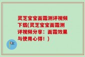 灵芝宝宝面霜测评视频下载(灵芝宝宝面霜测评视频分享：面霜效果与使用心得！)
