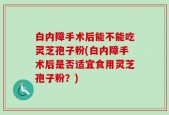 白内障手术后能不能吃灵芝孢子粉(白内障手术后是否适宜食用灵芝孢子粉？)