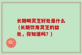 长期喝灵芝好处是什么 (长期饮用灵芝的益处，你知道吗？)