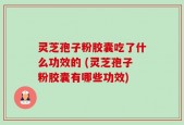 灵芝孢子粉胶囊吃了什么功效的 (灵芝孢子粉胶囊有哪些功效)