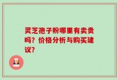 灵芝孢子粉哪里有卖贵吗？价格分析与购买建议？