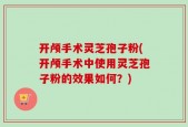 开颅手术灵芝孢子粉(开颅手术中使用灵芝孢子粉的效果如何？)