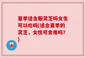 夏季适合服灵芝吗女生可以吃吗(适合夏季的灵芝，女性可食用吗？)
