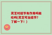 灵芝对结节有作用吗能吃吗(灵芝可治结节？了解一下！)