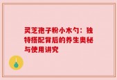 灵芝孢子粉小木勺：独特搭配背后的养生奥秘与使用讲究
